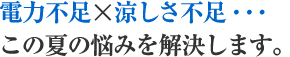 電力不足×涼しさ不足…　この夏の悩みを解決します。