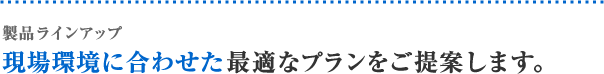 製品ラインアップ 現場環境に合わせた最適なプランをご提案します。