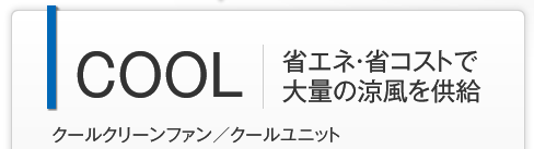 COOL 省エネ・省コストで大量の涼風を供給