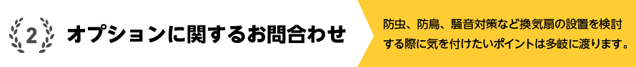 2.オプションに関するお問合わせ 防虫、防鳥、騒音対策など換気扇の設置を検討する際に気を付けたいポイントは多岐に渡ります。